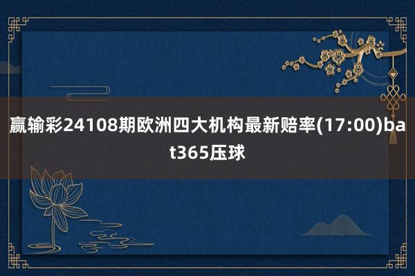 赢输彩24108期欧洲四大机构最新赔率(17:00)bat365压球