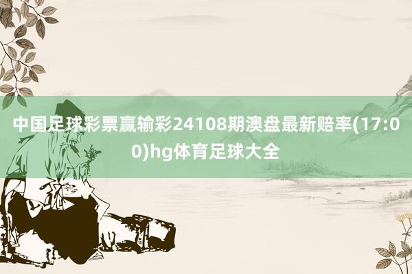 中国足球彩票赢输彩24108期澳盘最新赔率(17:00)hg体育足球大全