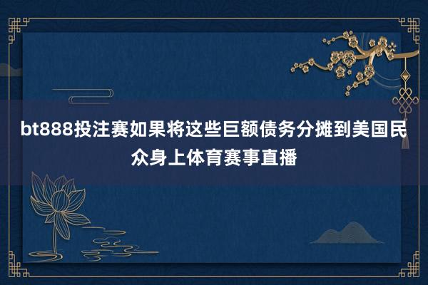 bt888投注赛如果将这些巨额债务分摊到美国民众身上体育赛事直播