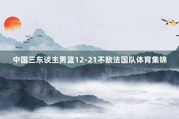 中国三东谈主男篮12-21不敌法国队体育集锦