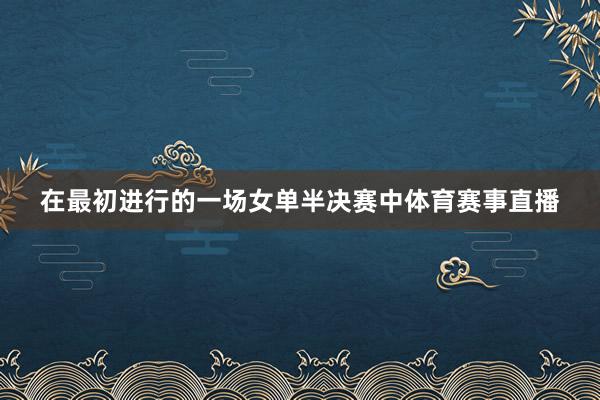 在最初进行的一场女单半决赛中体育赛事直播