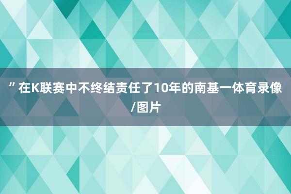 ”　　在K联赛中不终结责任了10年的南基一体育录像/图片