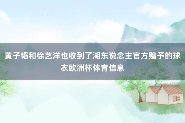 黄子韬和徐艺洋也收到了湖东说念主官方赠予的球衣欧洲杯体育信息