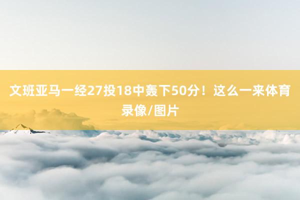 文班亚马一经27投18中轰下50分！这么一来体育录像/图片