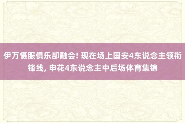 伊万慑服俱乐部融会! 现在场上国安4东说念主领衔锋线, 申花4东说念主中后场体育集锦