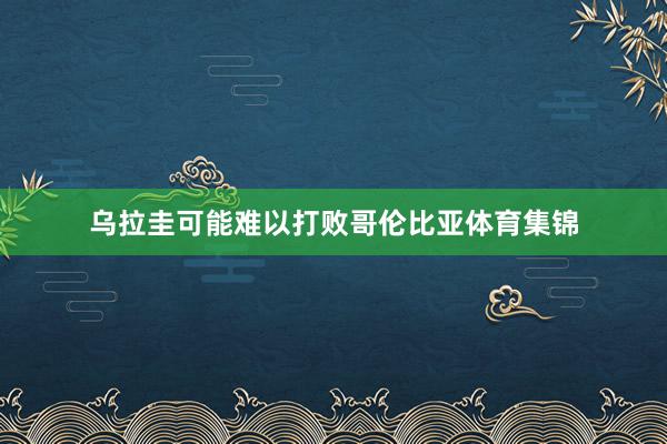 乌拉圭可能难以打败哥伦比亚体育集锦