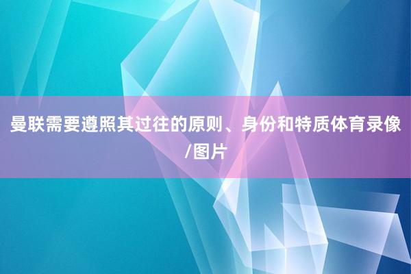 曼联需要遵照其过往的原则、身份和特质体育录像/图片