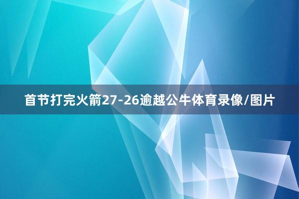 首节打完火箭27-26逾越公牛体育录像/图片