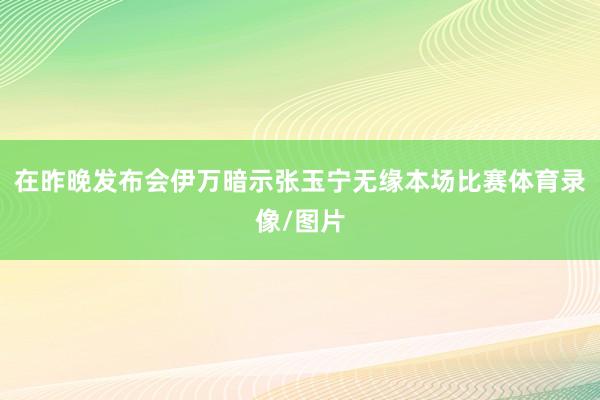 在昨晚发布会伊万暗示张玉宁无缘本场比赛体育录像/图片