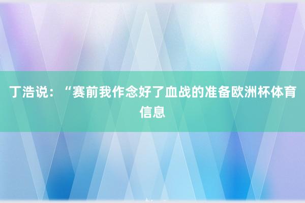 丁浩说：“赛前我作念好了血战的准备欧洲杯体育信息