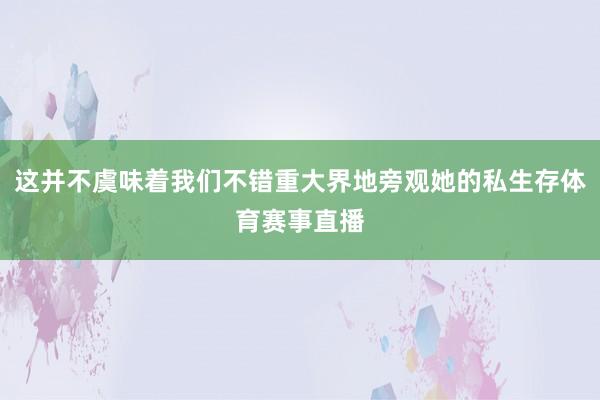 这并不虞味着我们不错重大界地旁观她的私生存体育赛事直播