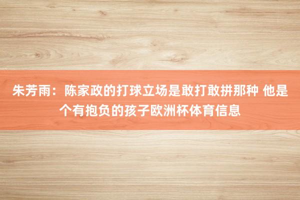 朱芳雨：陈家政的打球立场是敢打敢拼那种 他是个有抱负的孩子欧洲杯体育信息