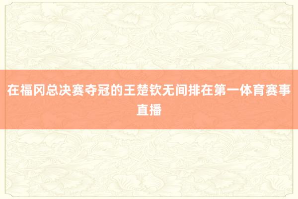 在福冈总决赛夺冠的王楚钦无间排在第一体育赛事直播