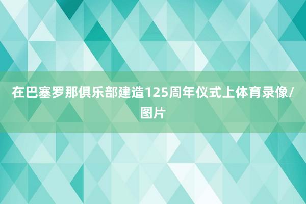 在巴塞罗那俱乐部建造125周年仪式上体育录像/图片