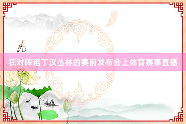 在对阵诺丁汉丛林的赛前发布会上体育赛事直播