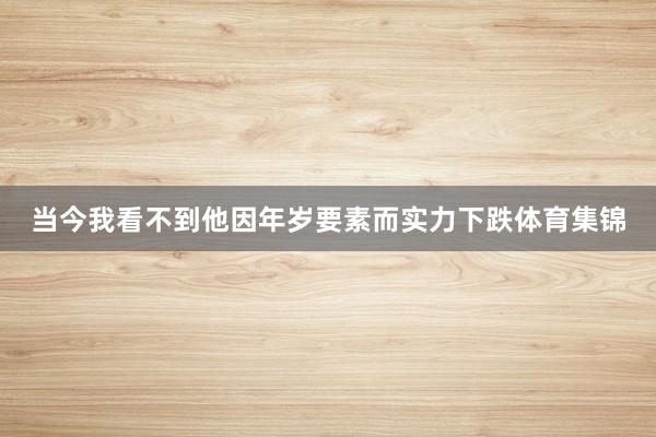 当今我看不到他因年岁要素而实力下跌体育集锦