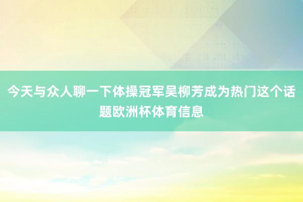 今天与众人聊一下体操冠军吴柳芳成为热门这个话题欧洲杯体育信息