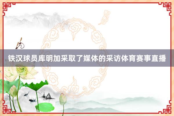 铁汉球员库明加采取了媒体的采访体育赛事直播