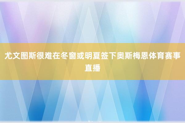 尤文图斯很难在冬窗或明夏签下奥斯梅恩体育赛事直播