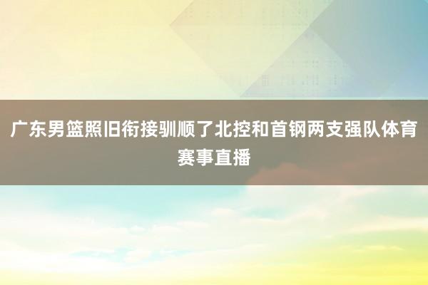 广东男篮照旧衔接驯顺了北控和首钢两支强队体育赛事直播