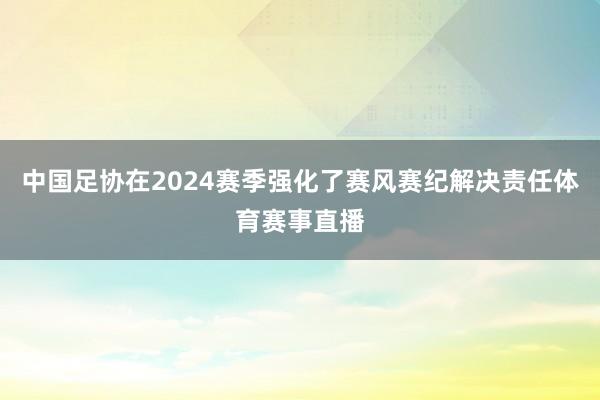 中国足协在2024赛季强化了赛风赛纪解决责任体育赛事直播