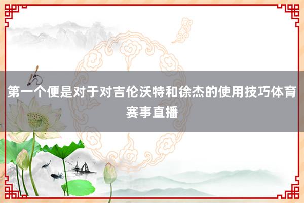 第一个便是对于对吉伦沃特和徐杰的使用技巧体育赛事直播