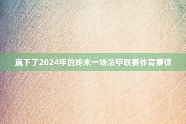 赢下了2024年的终末一场法甲联赛体育集锦