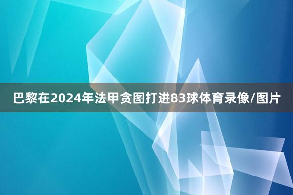 巴黎在2024年法甲贪图打进83球体育录像/图片