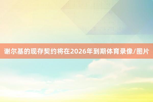 谢尔基的现存契约将在2026年到期体育录像/图片