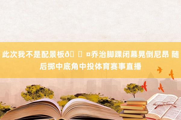 此次我不是配景板😤乔治脚踝闭幕晃倒尼昂 随后掷中底角中投体育赛事直播