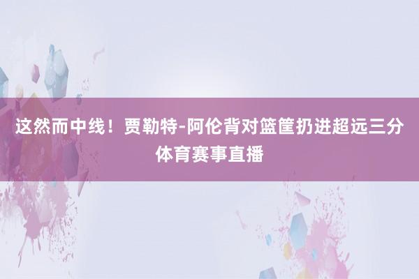 这然而中线！贾勒特-阿伦背对篮筐扔进超远三分体育赛事直播