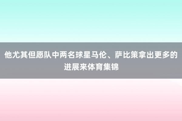 他尤其但愿队中两名球星马伦、萨比策拿出更多的进展来体育集锦