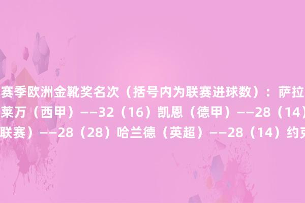 本赛季欧洲金靴奖名次（括号内为联赛进球数）：萨拉赫（英超）——34（17）莱万（西甲）——32（16）凯恩（德甲）——28（14）A-塔姆（爱沙尼亚联赛）——28（28）哈兰德（英超）——28（14）约克雷斯（葡超）——27（18）马尔穆什（德甲）——26（13）R-拉米雷斯（拉脱维亚联赛）——25（25）图拉姆（意甲）——24（12）雷特吉（意甲）——24（12）帕尔默（英超）——24（12） 