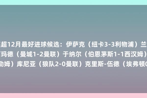 英超12月最好进球候选：伊萨克（纽卡3-3利物浦）兰普泰（莱斯特城2-2布莱顿）阿玛德（曼城1-2曼联）于纳尔（伯恩茅斯1-1西汉姆）帕尔默（切尔西1-2富勒姆）库尼亚（狼队2-0曼联）克里斯-伍德（埃弗顿0-1诺丁汉丛林）兰普泰（维拉2-2布莱顿）                            欧洲杯体育信息