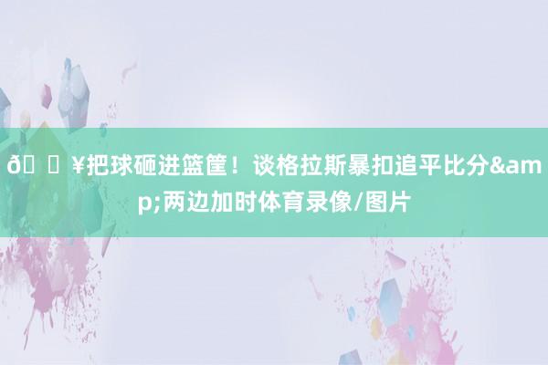 💥把球砸进篮筐！谈格拉斯暴扣追平比分&两边加时体育录像/图片