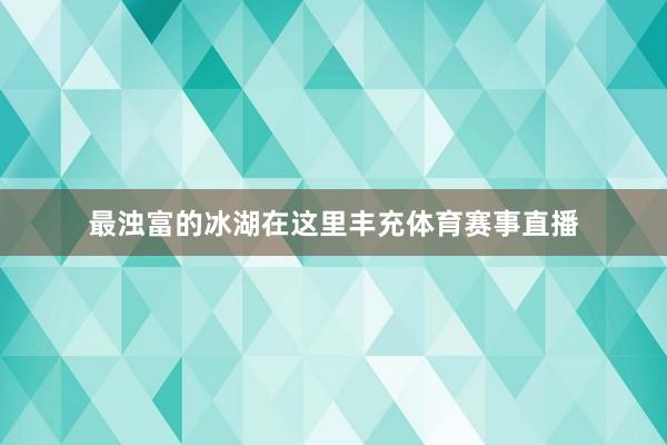 最浊富的冰湖在这里丰充体育赛事直播