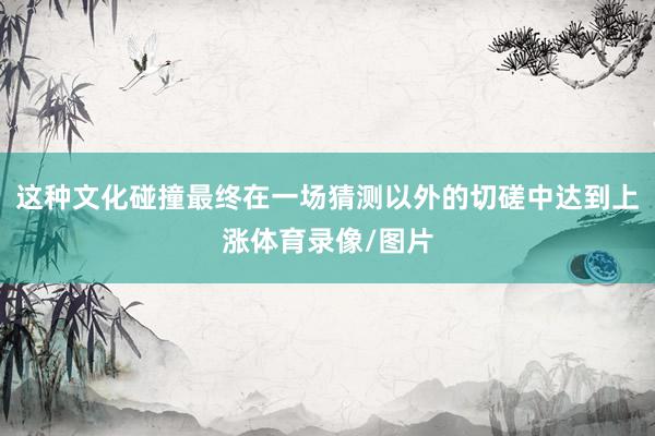 这种文化碰撞最终在一场猜测以外的切磋中达到上涨体育录像/图片