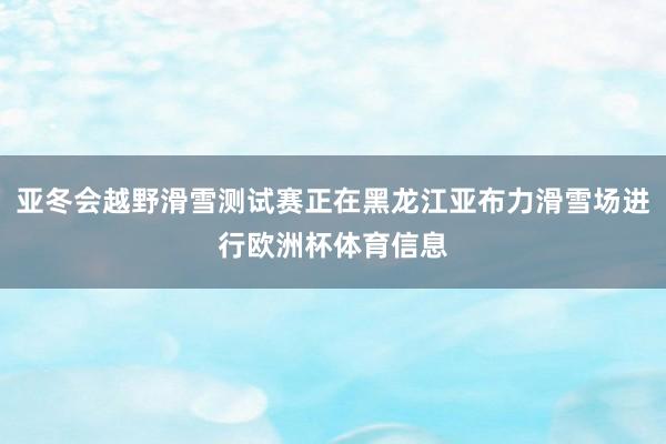 亚冬会越野滑雪测试赛正在黑龙江亚布力滑雪场进行欧洲杯体育信息