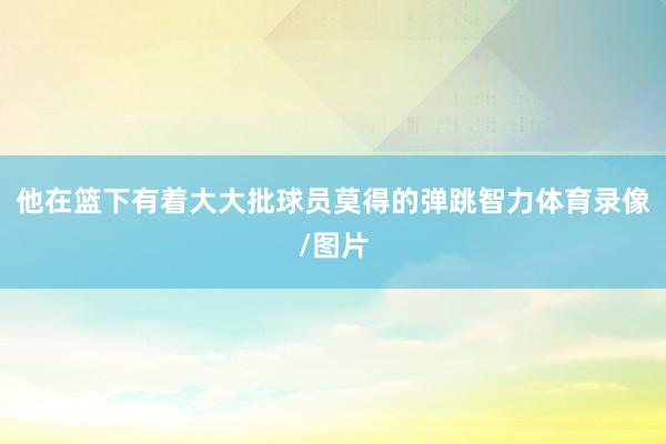 他在篮下有着大大批球员莫得的弹跳智力体育录像/图片