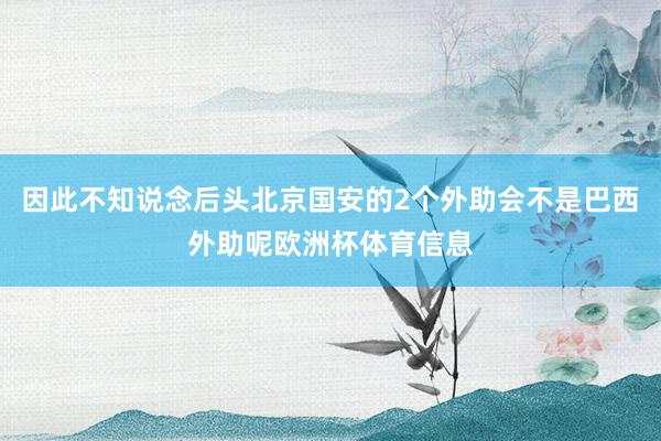 因此不知说念后头北京国安的2个外助会不是巴西外助呢欧洲杯体育信息