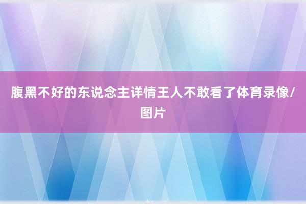 腹黑不好的东说念主详情王人不敢看了体育录像/图片