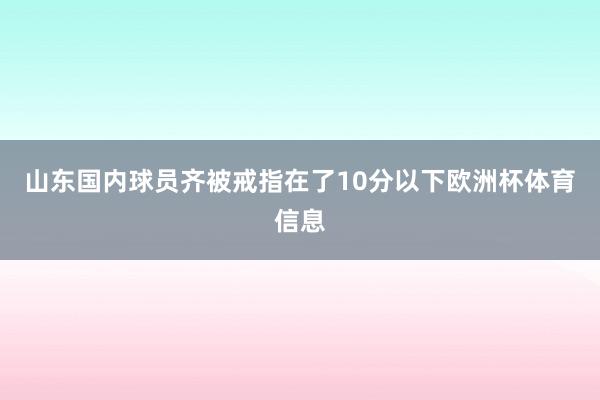 山东国内球员齐被戒指在了10分以下欧洲杯体育信息