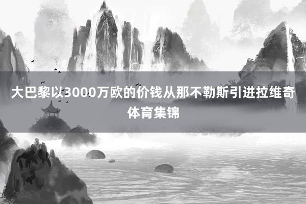 大巴黎以3000万欧的价钱从那不勒斯引进拉维奇体育集锦