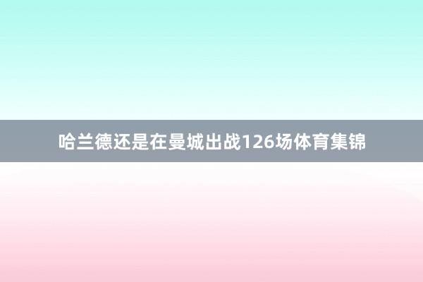 哈兰德还是在曼城出战126场体育集锦