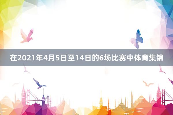 在2021年4月5日至14日的6场比赛中体育集锦