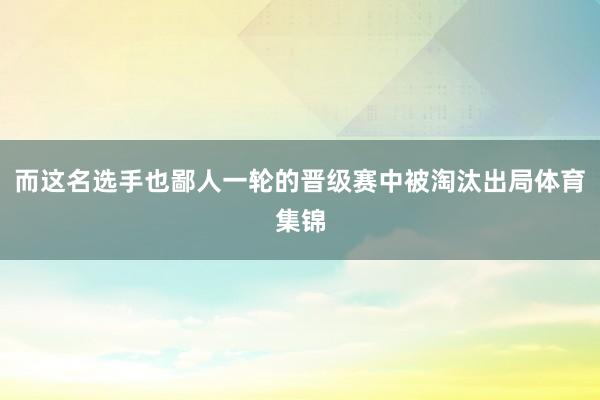 而这名选手也鄙人一轮的晋级赛中被淘汰出局体育集锦