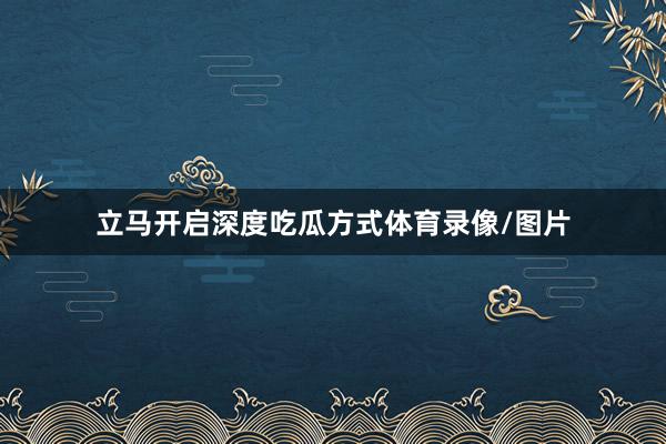 立马开启深度吃瓜方式体育录像/图片