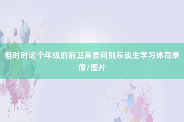 但时时这个年级的前卫需要向别东谈主学习体育录像/图片