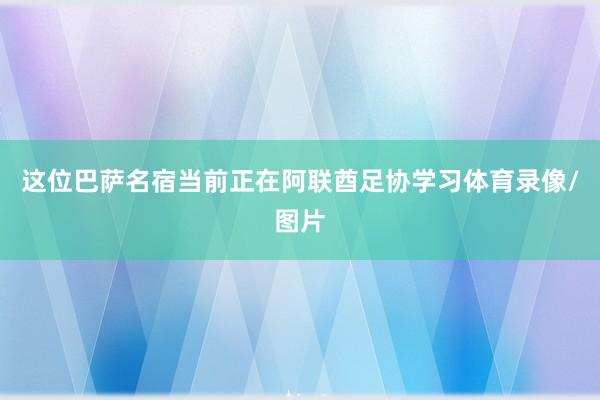 这位巴萨名宿当前正在阿联酋足协学习体育录像/图片