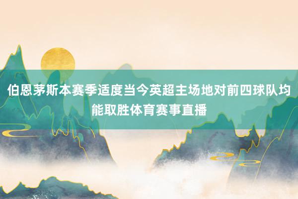 伯恩茅斯本赛季适度当今英超主场地对前四球队均能取胜体育赛事直播